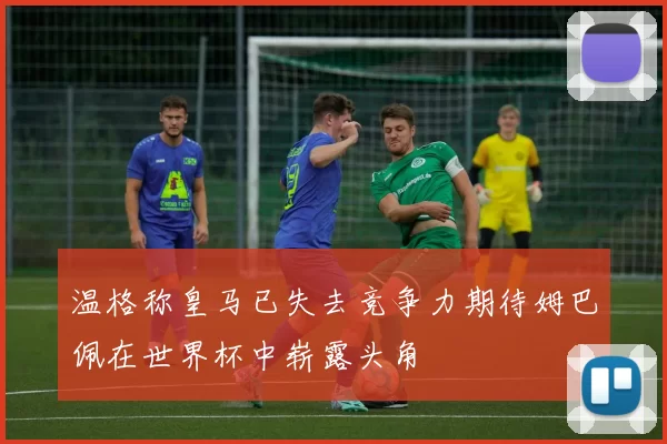 温格称皇马已失去竞争力期待姆巴佩在世界杯中崭露头角