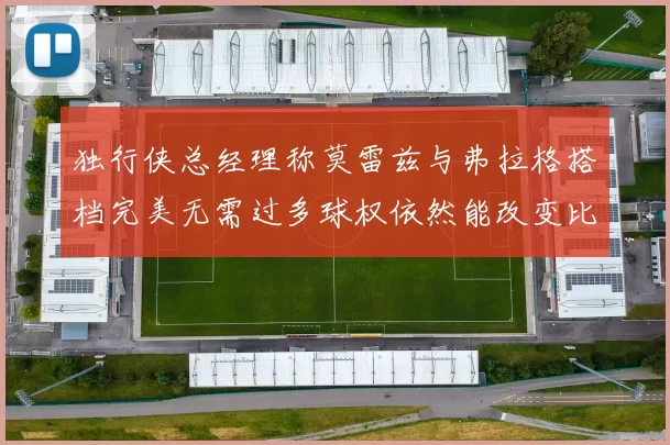 独行侠总经理称莫雷兹与弗拉格搭档完美无需过多球权依然能改变比赛局势